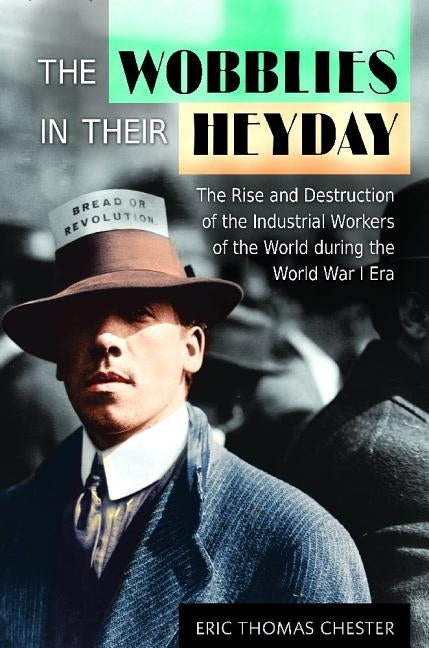 The Wobblies in Their Heyday: The Rise and Destruction of the Industrial Workers of the World during the World War I Era by Chester, Eric
