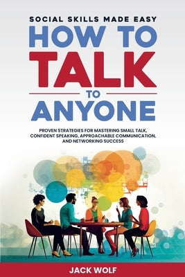 How to Talk to Anyone: Social Skills Made Easy - Proven Strategies for Mastering Small Talk, Confident Speaking, Approachable Communication, by Wolf, Jack