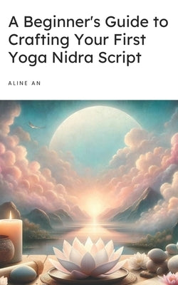 A Beginner's Guide to Crafting Your First Yoga Nidra Script: Learn How to Write a Yoga Nidra Script by An, Aline