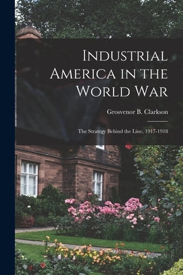 Industrial America in the World War [microform]; the Strategy Behind the Line, 1917-1918 by Clarkson, Grosvenor B. 1882-
