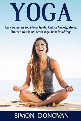 Yoga: Easy Beginners Yoga Poses Guide, Reduce Anxiety, Stress, Sharpen Your Mind, Learn Yoga, Benefits of Yoga by Donovan, Simon