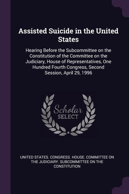 Assisted Suicide in the United States: Hearing Before the Subcommittee on the Constitution of the Committee on the Judiciary, House of Representatives by United States Congress House Committe
