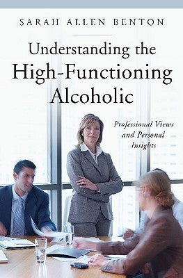 Understanding the High-Functioning Alcoholic: Professional Views and Personal Insights by Benton, Sarah A.
