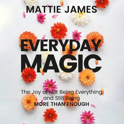 Everyday Magic: The Joy of Not Being Everything and Still Being More Than Enough by James, Mattie