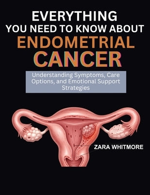 Everything You Need to Know about Endometrial Cancer: Understanding Symptoms, Care Options, and Emotional Support Strategies by Whitmore, Zara