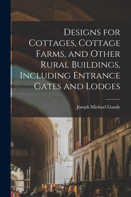 Designs for Cottages, Cottage Farms, and Other Rural Buildings, Including Entrance Gates and Lodges by Gandy, Joseph Michael 1771-1843