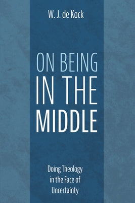 On Being in the Middle: Doing Theology in the Face of Uncertainty by de Kock, W. J.