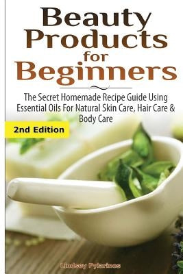 Beauty Products for Beginners: The Secret Homemade Recipe Guide Using Essential Oils for Natural Skin Care, Hair Care and Body Care by Pylarinos, Lindsey