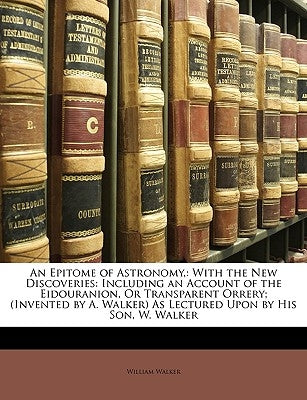 An Epitome of Astronomy,: With the New Discoveries: Including an Account of the Eidouranion, or Transparent Orrery; (Invented by A. Walker) as L by Walker, William