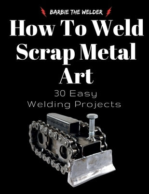 How To Weld Scrap Metal Art: 30 Easy Welding Projects by The Welder, Barbie