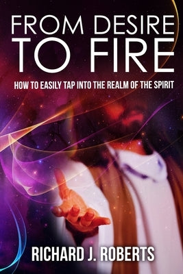 From Desire to Fire: How to Easily Tap into The Realm of The Spirit by Roberts, Richard
