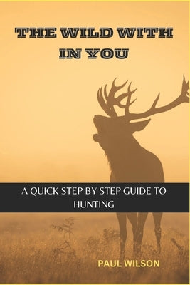 The Wild Within You: A Quick Step by Step guide to Hunting by Wilson, Paul