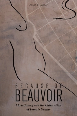 Because of Beauvoir: Christianity and the Cultivation of Female Genius by Jasper, Alison E.