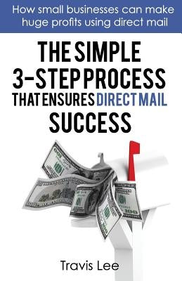 The Simple 3-Step Process That Ensures Direct Mail Success: How Small Businesses Can Make Huge Profits Using Direct Mail by Lee, Travis