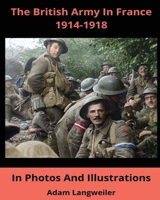 The British Army In France 1914-1918: In Pictures And Illustrations by Langweiler, Adam
