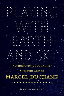 Playing with Earth and Sky: Astronomy, Geography, and the Art of Marcel Duchamp by Housefield, James