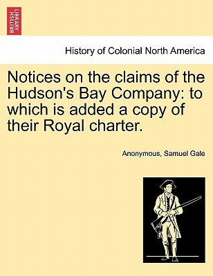 Notices on the Claims of the Hudson's Bay Company: To Which Is Added a Copy of Their Royal Charter. by Anonymous