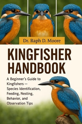 Kingfisher Handbook: A Beginner's Guide to Kingfishers - Species Identification, Feeding, Nesting, Behavior, and Observation Tips by D. Moore, Raph