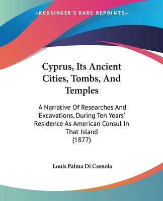 Cyprus, Its Ancient Cities, Tombs, And Temples: A Narrative Of Researches And Excavations, During Ten Years' Residence As American Consul In That Isla by Cesnola, Louis Palma Di