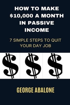 How to Make $10,000 a Month in Passive Income: 7 Simple Steps to Quit Your Day Job by Abalone, George