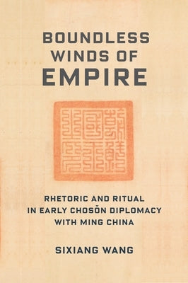 Boundless Winds of Empire: Rhetoric and Ritual in Early Choson Diplomacy with Ming China by Wang, Sixiang