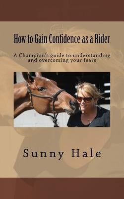 How to Gain Confidence as a Rider: A Champion's guide to understanding and overcoming your fears by Hale, Sunny