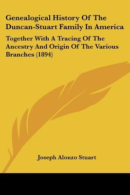 Genealogical History Of The Duncan-Stuart Family In America: Together With A Tracing Of The Ancestry And Origin Of The Various Branches (1894) by Stuart, Joseph Alonzo