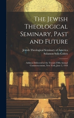 The Jewish Theological Seminary, Past and Future; Address Delivered at the Twenty-fifth Annual Commencement, New York, June 2, 1918 by Solis-Cohen, Solomon