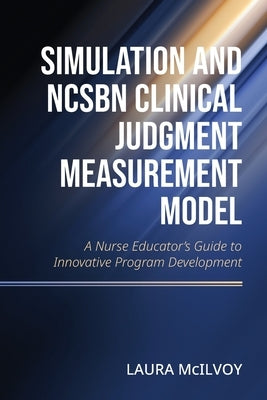 Simulation and NCSBN Clinical Judgment Measurement Model: A Nurse Educator's Guide to Innovative Program Development by McIlvoy, Laura