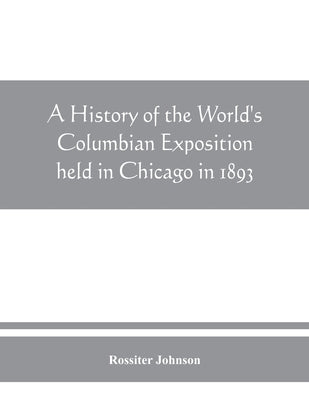 A history of the World's Columbian Exposition held in Chicago in 1893; by authority of the Board of Directors by Johnson, Rossiter