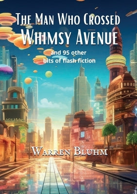 The Man Who Crossed Whimsy Avenue: and 95 other bits of flash fiction by Bluhm, Warren