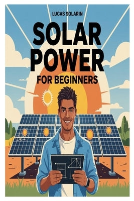 Solar Power for Beginners: A Complete Beginner's Guide to Understanding, Installing, and Maintaining Solar Energy Systems for Homes, Off-Grid Living, by Solarin, Lucas