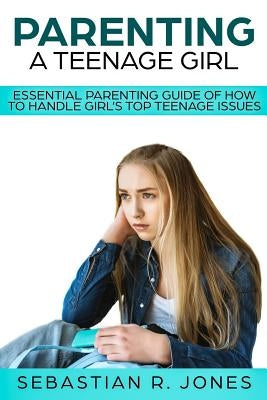 Parenting A Teenage Girl: Essential Parenting Guide Of How To Handle Girl's Top Teenage Issues by Jones, Sebastian R.