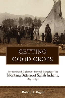 Getting Good Crops: Economic and Diplomatic Survival Strategies of the Montana Bitterroot Salish Indians, 1870-1891 by Bigart, Robert J.