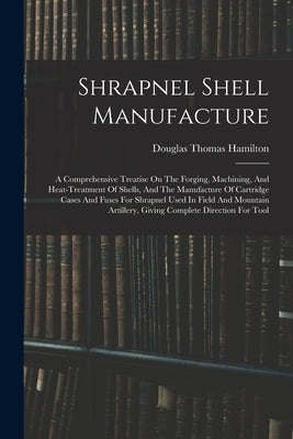 Shrapnel Shell Manufacture: A Comprehensive Treatise On The Forging, Machining, And Heat-treatment Of Shells, And The Manufacture Of Cartridge Cas by Hamilton, Douglas Thomas