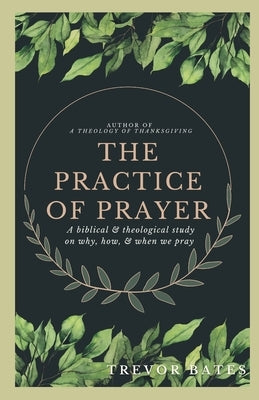 The Practice of Prayer: A Biblical & Theological Study on Why, How, & When We Pray by Bates, Trevor