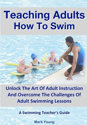 Teaching Adults How To Swim: Unlock The Art Of Adult Instruction And Overcome The Challenges Of Adult Swimming Lessons. A Swimming Teacher's Guide by Young, Mark