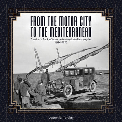 From the Motor City to the Mediterranean: Travels of a Truck, a Sedan, and an Inquisitive Photographer, 1924-1926 by Talalay, Lauren E.