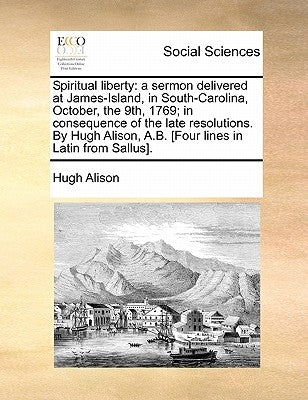Spiritual Liberty: A Sermon Delivered at James-Island, in South-Carolina, October, the 9th, 1769; In Consequence of the Late Resolutions. by Alison, Hugh