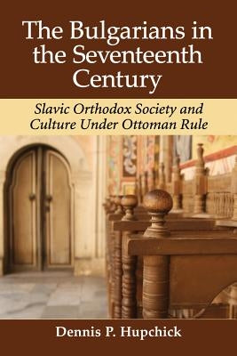 The Bulgarians in the Seventeenth Century: Slavic Orthodox Society and Culture Under Ottoman Rule by Hupchick, Dennis P.