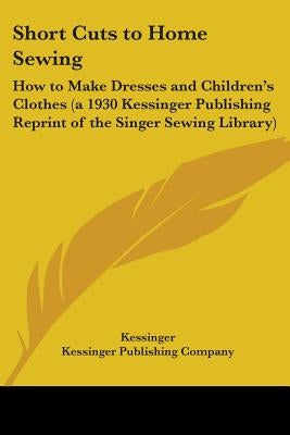 Short Cuts to Home Sewing: How to Make Dresses and Children's Clothes (a 1930 Kessinger Publishing Reprint of the Singer Sewing Library) by Kessinger