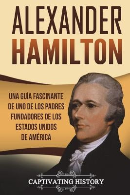 Alexander Hamilton: Una guía fascinante de uno de los padres fundadores de los Estados Unidos de América (Libro en Español/Alexander Hamil by History, Captivating