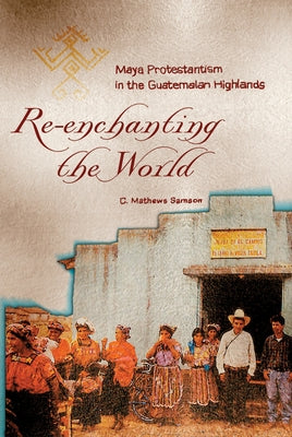 Re-Enchanting the World: Maya Protestantism in the Guatemalan Highlands by Samson, C. Mathews