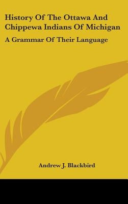 History Of The Ottawa And Chippewa Indians Of Michigan: A Grammar Of Their Language by Blackbird, Andrew J.