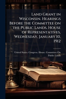 Land Grant in Wisconsin. Hearings Before the Committee on the Public Lands, House of Representatives, Wednesday, January 10, 1912 by United States Congress House Committe