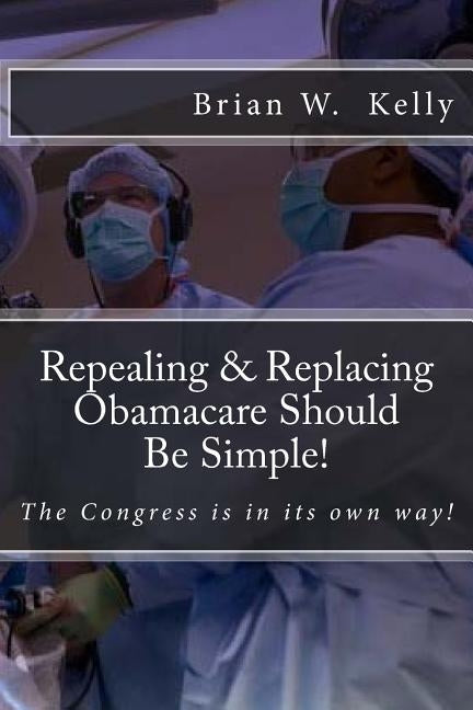 Repealing & Replacing Obamacare Should Be Simple!: The Congress is in its own way! by Kelly, Brian W.