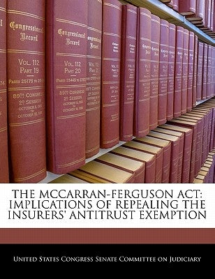 The McCarran-Ferguson ACT: Implications of Repealing the Insurers' Antitrust Exemption by United States Congress Senate Committee