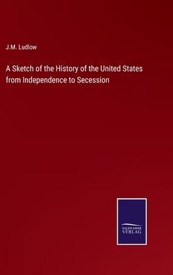 A Sketch of the History of the United States from Independence to Secession by Ludlow, J. M.