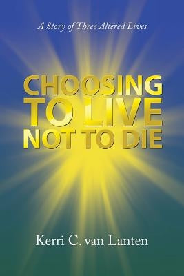 Choosing to Live Not to Die: A Story of Three Altered Lives by Van Lanten, Kerri C.