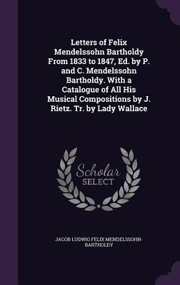 Letters of Felix Mendelssohn Bartholdy From 1833 to 1847, Ed. by P. and C. Mendelssohn Bartholdy. With a Catalogue of All His Musical Compositions by by Mendelssohn-Bartholdy, Jacob Ludwig Feli